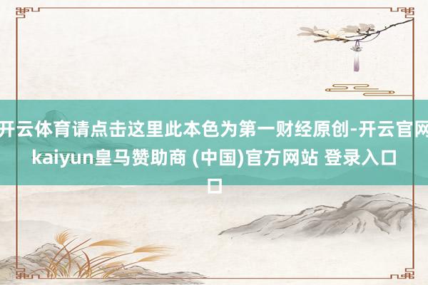 开云体育请点击这里此本色为第一财经原创-开云官网kaiyun皇马赞助商 (中国)官方网站 登录入口
