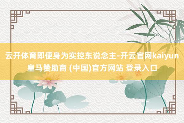 云开体育即便身为实控东说念主-开云官网kaiyun皇马赞助商 (中国)官方网站 登录入口