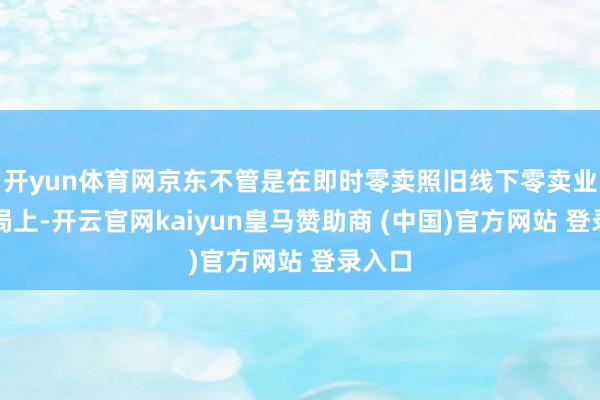 开yun体育网京东不管是在即时零卖照旧线下零卖业态布局上-开云官网kaiyun皇马赞助商 (中国)官方网站 登录入口