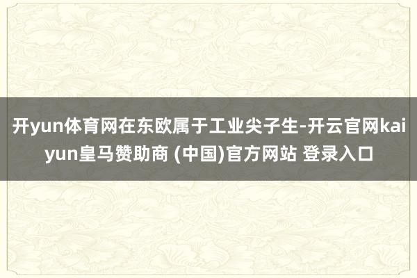 开yun体育网在东欧属于工业尖子生-开云官网kaiyun皇马赞助商 (中国)官方网站 登录入口