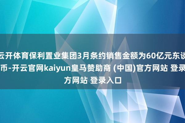云开体育保利置业集团3月条约销售金额为60亿元东谈主民币-开云官网kaiyun皇马赞助商 (中国)官方网站 登录入口