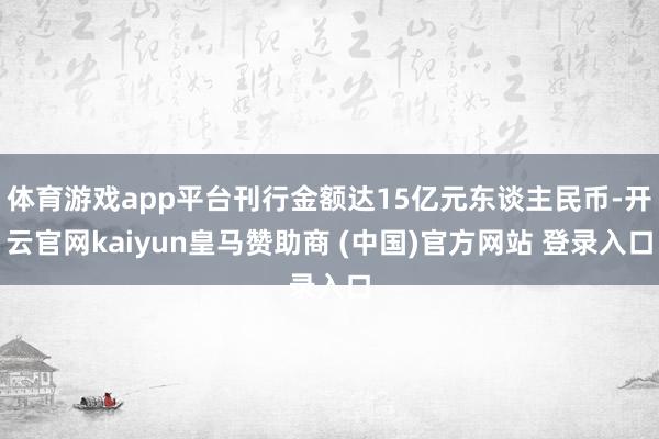 体育游戏app平台刊行金额达15亿元东谈主民币-开云官网kaiyun皇马赞助商 (中国)官方网站 登录入口