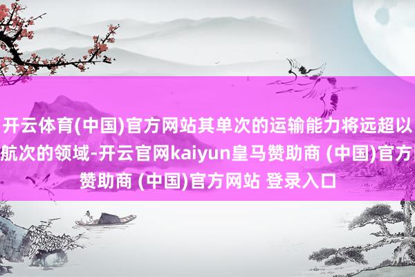 开云体育(中国)官方网站其单次的运输能力将远超以往单船或双船航次的领域-开云官网kaiyun皇马赞助商 (中国)官方网站 登录入口