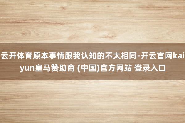 云开体育原本事情跟我认知的不太相同-开云官网kaiyun皇马赞助商 (中国)官方网站 登录入口