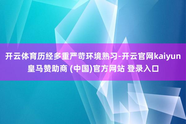 开云体育历经多重严苛环境熟习-开云官网kaiyun皇马赞助商 (中国)官方网站 登录入口