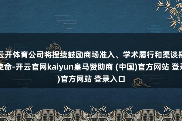 云开体育公司将捏续鼓励商场准入、学术履行和渠谈拓展等使命-开云官网kaiyun皇马赞助商 (中国)官方网站 登录入口