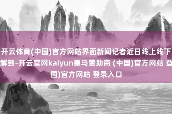 开云体育(中国)官方网站界面新闻记者近日线上线下多方了解到-开云官网kaiyun皇马赞助商 (中国)官方网站 登录入口