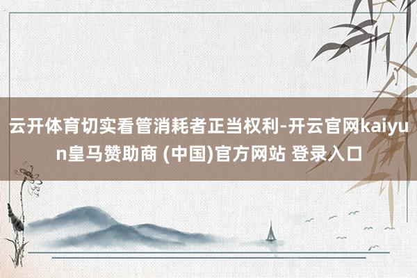 云开体育切实看管消耗者正当权利-开云官网kaiyun皇马赞助商 (中国)官方网站 登录入口