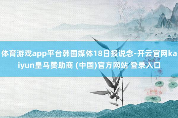 体育游戏app平台韩国媒体18日报说念-开云官网kaiyun皇马赞助商 (中国)官方网站 登录入口