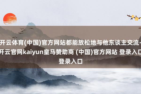 开云体育(中国)官方网站都能放松地与他东谈主交流-开云官网kaiyun皇马赞助商 (中国)官方网站 登录入口