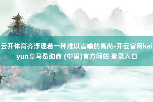 云开体育齐浮现着一种难以言喻的高尚-开云官网kaiyun皇马赞助商 (中国)官方网站 登录入口