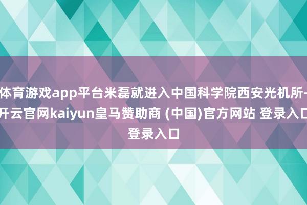 体育游戏app平台米磊就进入中国科学院西安光机所-开云官网kaiyun皇马赞助商 (中国)官方网站 登录入口