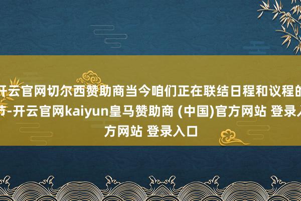 开云官网切尔西赞助商当今咱们正在联结日程和议程的细节-开云官网kaiyun皇马赞助商 (中国)官方网站 登录入口