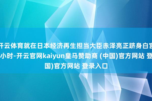 开云体育就在日本经济再生担当大臣赤泽亮正跻身白宫前几个小时-开云官网kaiyun皇马赞助商 (中国)官方网站 登录入口