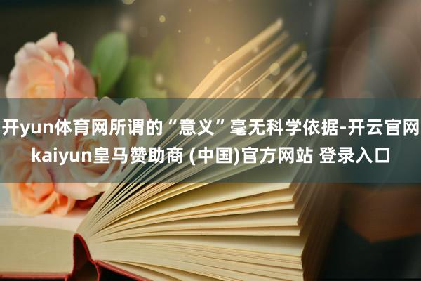 开yun体育网所谓的“意义”毫无科学依据-开云官网kaiyun皇马赞助商 (中国)官方网站 登录入口