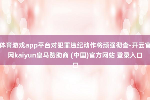 体育游戏app平台对犯罪违纪动作将顽强彻查-开云官网kaiyun皇马赞助商 (中国)官方网站 登录入口