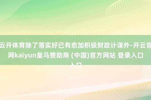 云开体育除了落实好已有愈加积极财政计谋外-开云官网kaiyun皇马赞助商 (中国)官方网站 登录入口