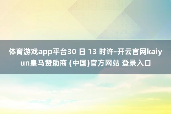 体育游戏app平台30 日 13 时许-开云官网kaiyun皇马赞助商 (中国)官方网站 登录入口