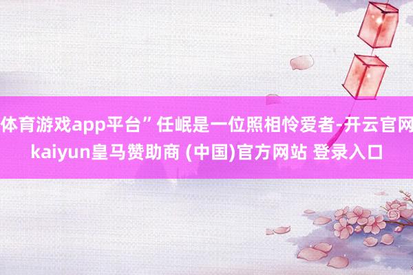 体育游戏app平台”任岷是一位照相怜爱者-开云官网kaiyun皇马赞助商 (中国)官方网站 登录入口