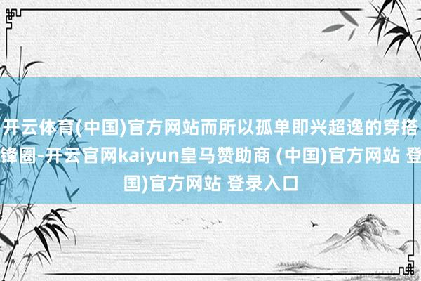 开云体育(中国)官方网站而所以孤单即兴超逸的穿搭燃爆前锋圈-开云官网kaiyun皇马赞助商 (中国)官方网站 登录入口