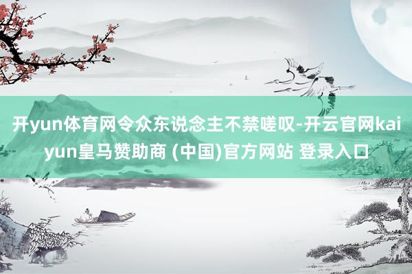 开yun体育网令众东说念主不禁嗟叹-开云官网kaiyun皇马赞助商 (中国)官方网站 登录入口