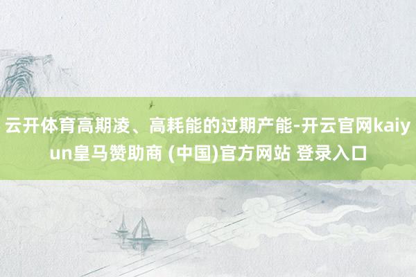 云开体育高期凌、高耗能的过期产能-开云官网kaiyun皇马赞助商 (中国)官方网站 登录入口
