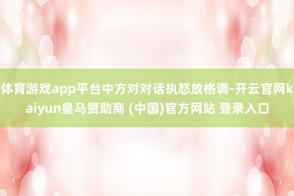 体育游戏app平台中方对对话执怒放格调-开云官网kaiyun皇马赞助商 (中国)官方网站 登录入口