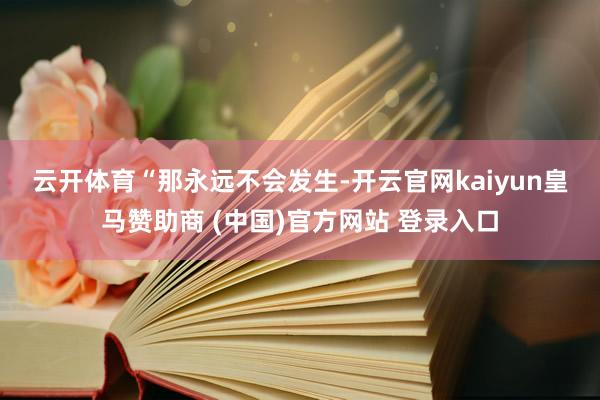 云开体育　　“那永远不会发生-开云官网kaiyun皇马赞助商 (中国)官方网站 登录入口