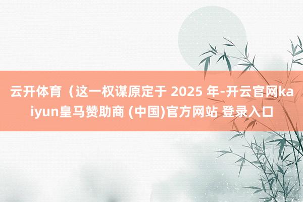 云开体育（这一权谋原定于 2025 年-开云官网kaiyun皇马赞助商 (中国)官方网站 登录入口
