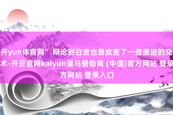开yun体育网” 辩论到白宫也曾放宽了一些激进的交易战术-开云官网kaiyun皇马赞助商 (中国)官方网站 登录入口