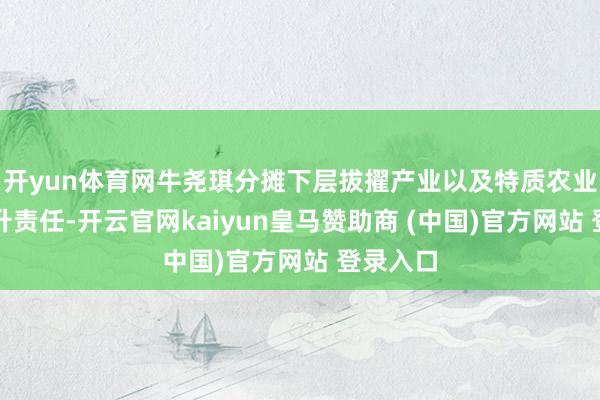 开yun体育网牛尧琪分摊下层拔擢产业以及特质农业产业擢升责任-开云官网kaiyun皇马赞助商 (中国)官方网站 登录入口