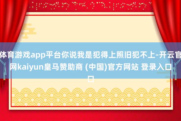 体育游戏app平台你说我是犯得上照旧犯不上-开云官网kaiyun皇马赞助商 (中国)官方网站 登录入口