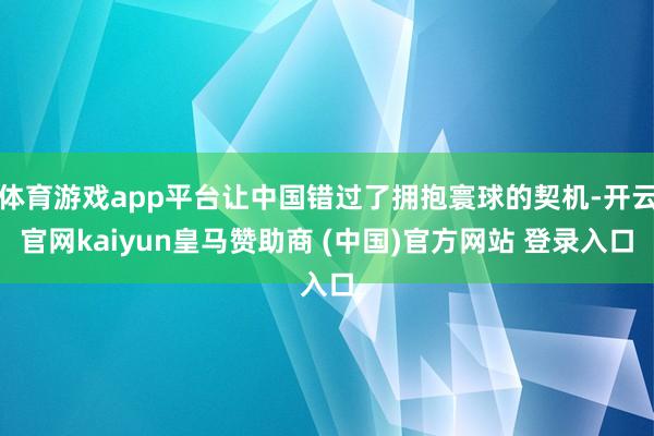 体育游戏app平台让中国错过了拥抱寰球的契机-开云官网kaiyun皇马赞助商 (中国)官方网站 登录入口