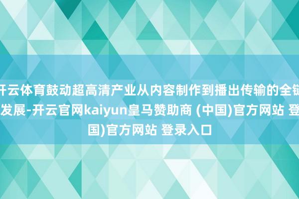 开云体育鼓动超高清产业从内容制作到播出传输的全链条协同发展-开云官网kaiyun皇马赞助商 (中国)官方网站 登录入口