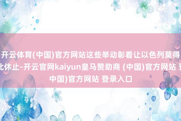 开云体育(中国)官方网站这些举动彰着让以色列莫得规划就此休止-开云官网kaiyun皇马赞助商 (中国)官方网站 登录入口