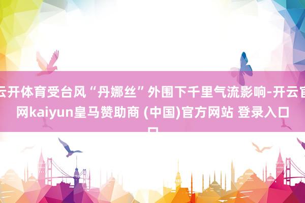 云开体育受台风“丹娜丝”外围下千里气流影响-开云官网kaiyun皇马赞助商 (中国)官方网站 登录入口