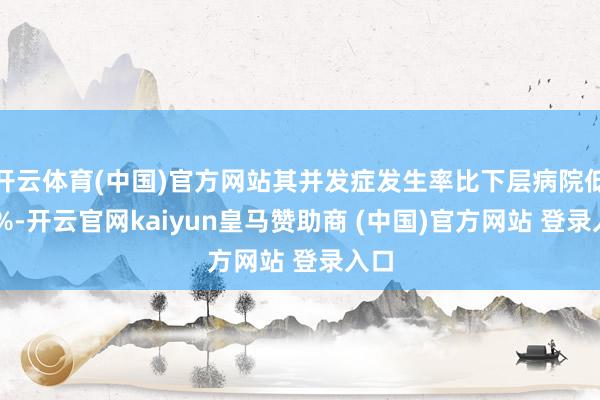 开云体育(中国)官方网站其并发症发生率比下层病院低40%-开云官网kaiyun皇马赞助商 (中国)官方网站 登录入口
