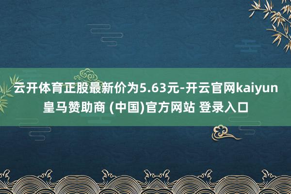 云开体育正股最新价为5.63元-开云官网kaiyun皇马赞助商 (中国)官方网站 登录入口