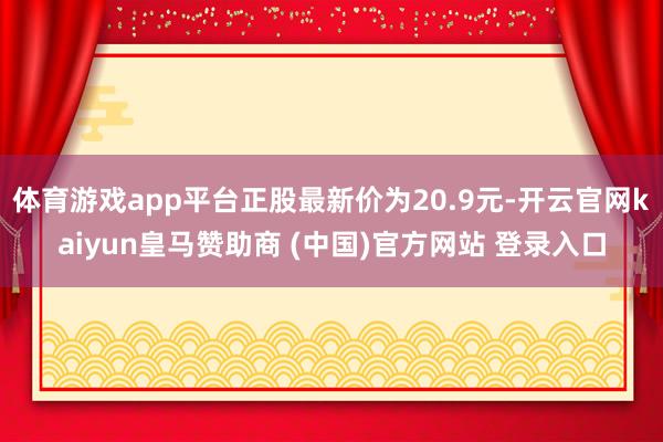 体育游戏app平台正股最新价为20.9元-开云官网kaiyun皇马赞助商 (中国)官方网站 登录入口