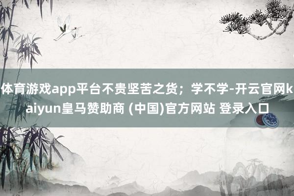 体育游戏app平台不贵坚苦之货；学不学-开云官网kaiyun皇马赞助商 (中国)官方网站 登录入口