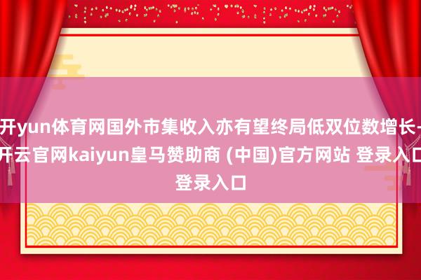 开yun体育网国外市集收入亦有望终局低双位数增长-开云官网kaiyun皇马赞助商 (中国)官方网站 登录入口