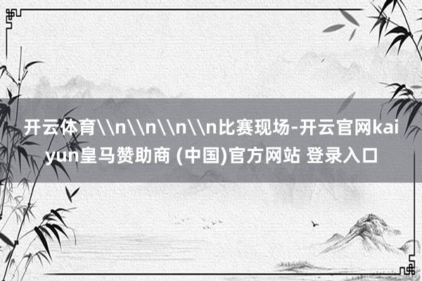 开云体育\n\n\n\n比赛现场-开云官网kaiyun皇马赞助商 (中国)官方网站 登录入口