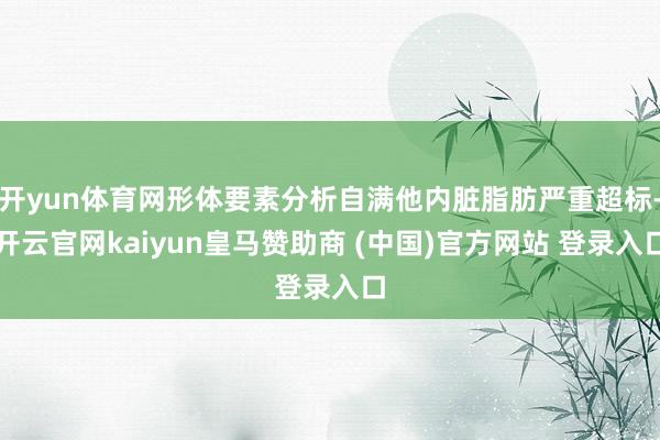 开yun体育网形体要素分析自满他内脏脂肪严重超标-开云官网kaiyun皇马赞助商 (中国)官方网站 登录入口