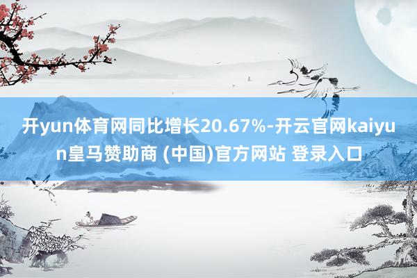 开yun体育网同比增长20.67%-开云官网kaiyun皇马赞助商 (中国)官方网站 登录入口