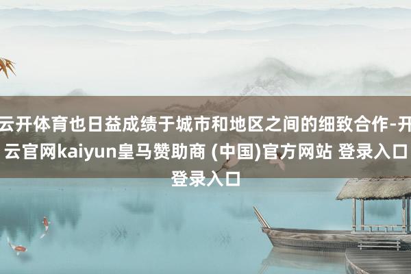 云开体育也日益成绩于城市和地区之间的细致合作-开云官网kaiyun皇马赞助商 (中国)官方网站 登录入口