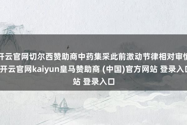 开云官网切尔西赞助商中药集采此前激动节律相对审慎-开云官网kaiyun皇马赞助商 (中国)官方网站 登录入口