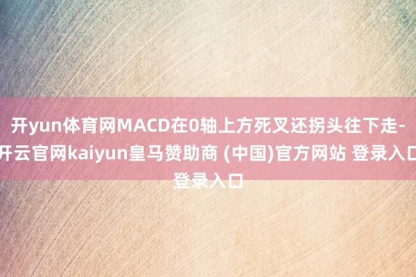 开yun体育网MACD在0轴上方死叉还拐头往下走-开云官网kaiyun皇马赞助商 (中国)官方网站 登录入口