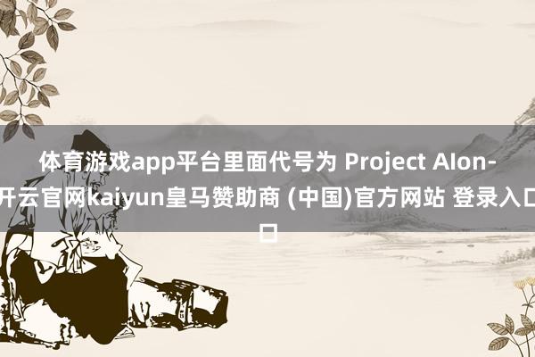 体育游戏app平台里面代号为 Project AIon-开云官网kaiyun皇马赞助商 (中国)官方网站 登录入口