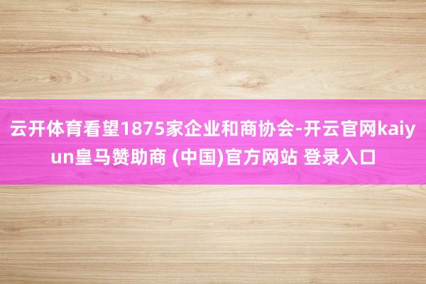 云开体育看望1875家企业和商协会-开云官网kaiyun皇马赞助商 (中国)官方网站 登录入口