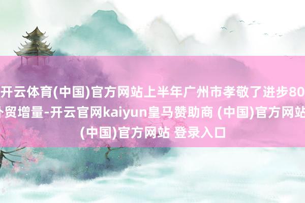 开云体育(中国)官方网站上半年广州市孝敬了进步800亿元的外贸增量-开云官网kaiyun皇马赞助商 (中国)官方网站 登录入口